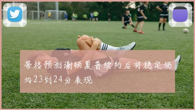 蒂格预测谢顿夏普续约后将稳定场均23到24分表现