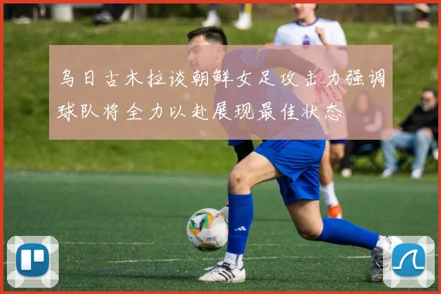 乌日古木拉谈朝鲜女足攻击力强调球队将全力以赴展现最佳状态