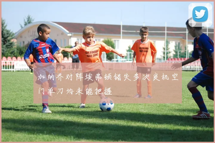 加纳乔对阵埃弗顿错失多次良机空门单刀均未能把握