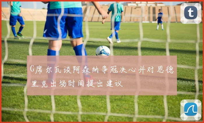 G席尔瓦谈阿森纳争冠决心并对恩德里克出场时间提出建议
