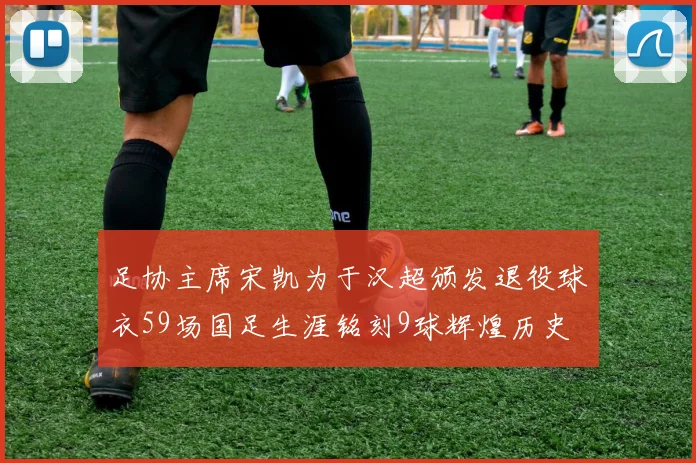 足协主席宋凯为于汉超颁发退役球衣59场国足生涯铭刻9球辉煌历史