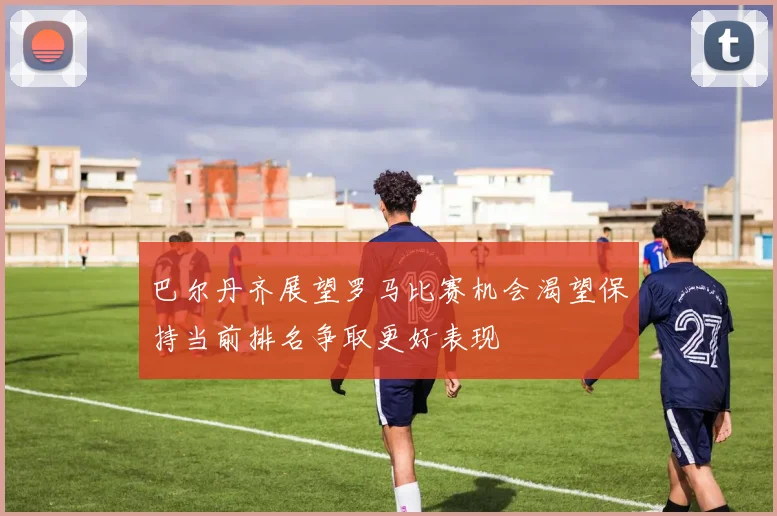 巴尔丹齐展望罗马比赛机会渴望保持当前排名争取更好表现