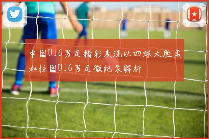 中国U16男足精彩表现以四球大胜孟加拉国U16男足微纪录解析