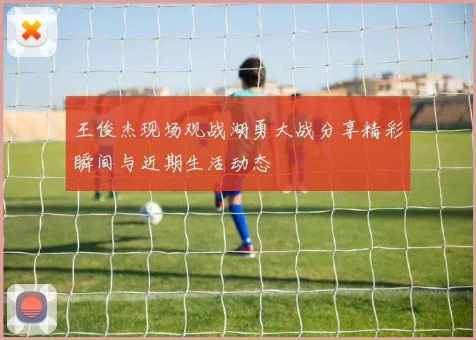 王俊杰现场观战湖勇大战分享精彩瞬间与近期生活动态