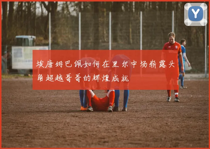 埃唐姆巴佩如何在里尔中场崭露头角超越哥哥的辉煌成就