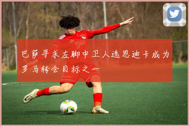 巴萨寻求左脚中卫人选恩迪卡成为罗马转会目标之一