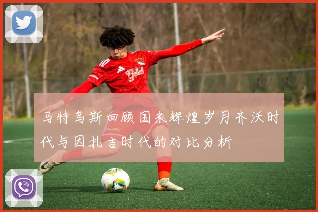 马特乌斯回顾国米辉煌岁月齐沃时代与因扎吉时代的对比分析