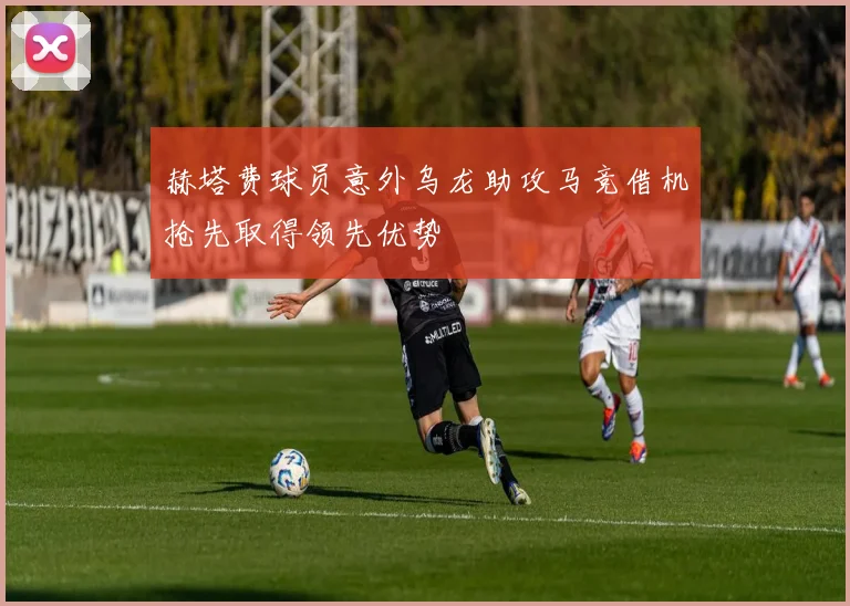 赫塔费球员意外乌龙助攻马竞借机抢先取得领先优势