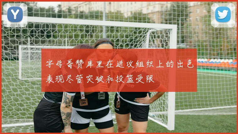 字母哥赞库里在进攻组织上的出色表现尽管突破和投篮受限