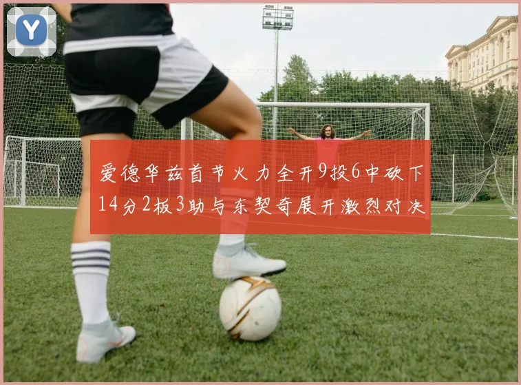 爱德华兹首节火力全开9投6中砍下14分2板3助与东契奇展开激烈对决