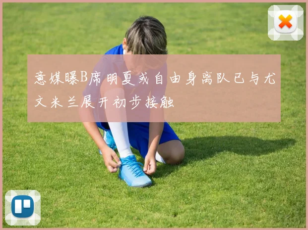 意媒曝B席明夏或自由身离队已与尤文米兰展开初步接触