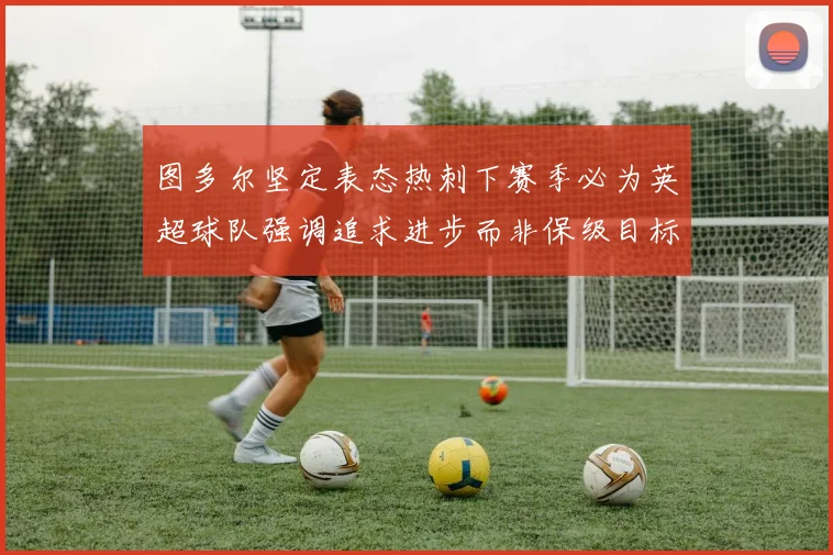 图多尔坚定表态热刺下赛季必为英超球队强调追求进步而非保级目标