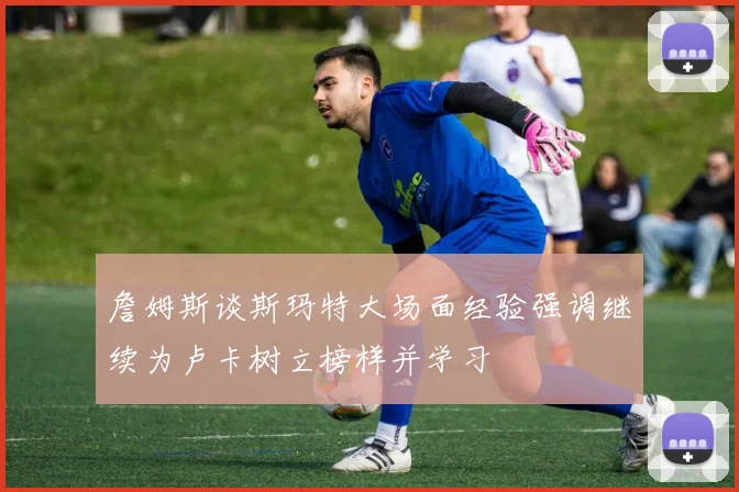 詹姆斯谈斯玛特大场面经验强调继续为卢卡树立榜样并学习