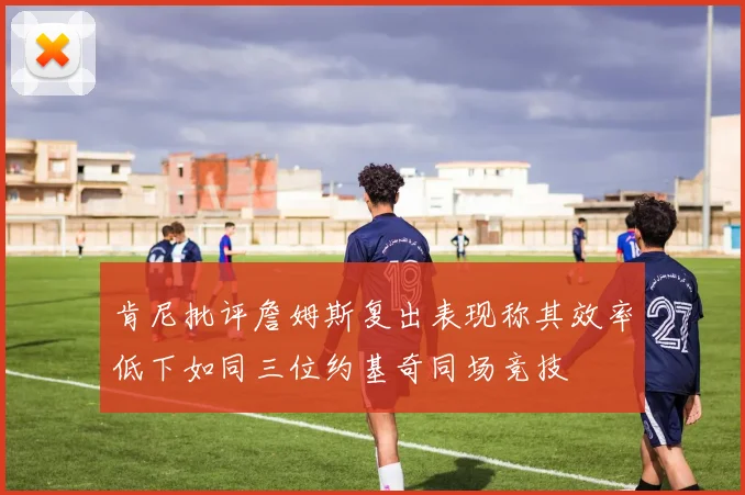 肯尼批评詹姆斯复出表现称其效率低下如同三位约基奇同场竞技
