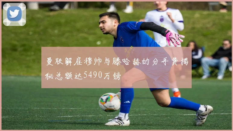 曼联解雇穆帅与滕哈赫的分手费揭秘总额达5490万镑