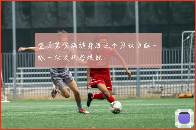 登贝莱伤病缠身近三个月仅贡献一球一助攻状态堪忧