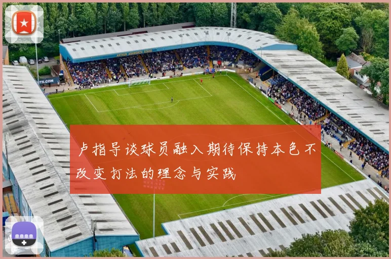 卢指导谈球员融入期待保持本色不改变打法的理念与实践