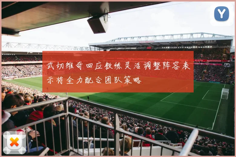 武切维奇回应教练灵活调整阵容表示将全力配合团队策略