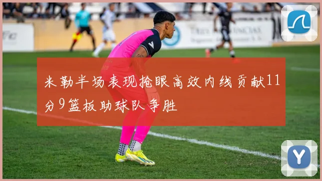 米勒半场表现抢眼高效内线贡献11分9篮板助球队争胜