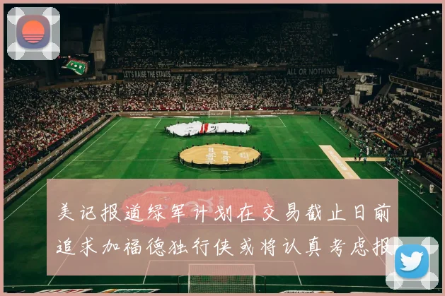 美记报道绿军计划在交易截止日前追求加福德独行侠或将认真考虑报价